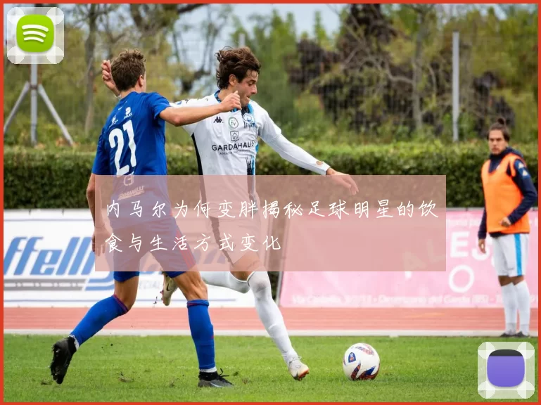 内马尔为何变胖揭秘足球明星的饮食与生活方式变化