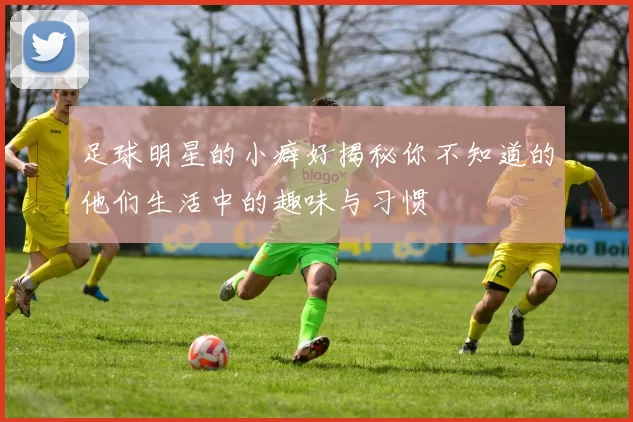 足球明星的小癖好揭秘你不知道的他们生活中的趣味与习惯