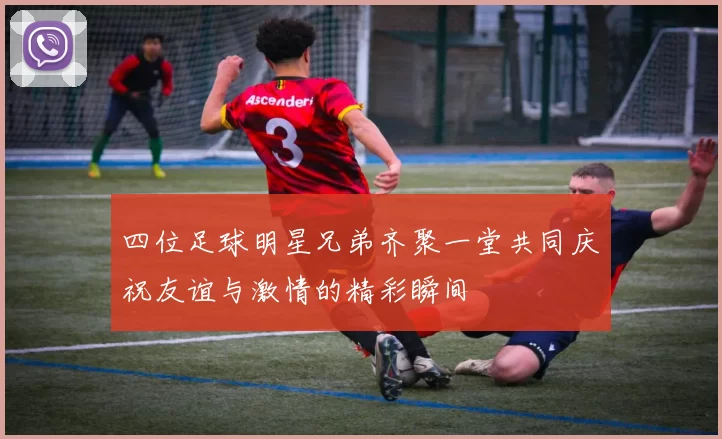 四位足球明星兄弟齐聚一堂共同庆祝友谊与激情的精彩瞬间