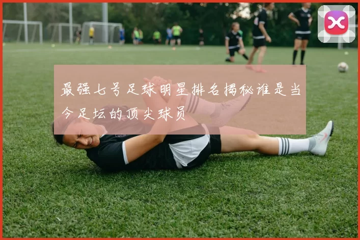最强七号足球明星排名揭秘谁是当今足坛的顶尖球员