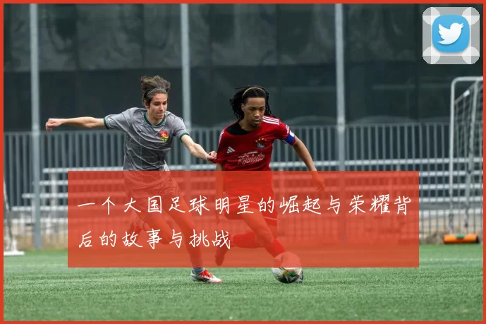一个大国足球明星的崛起与荣耀背后的故事与挑战