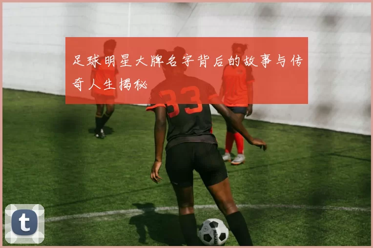 足球明星大牌名字背后的故事与传奇人生揭秘