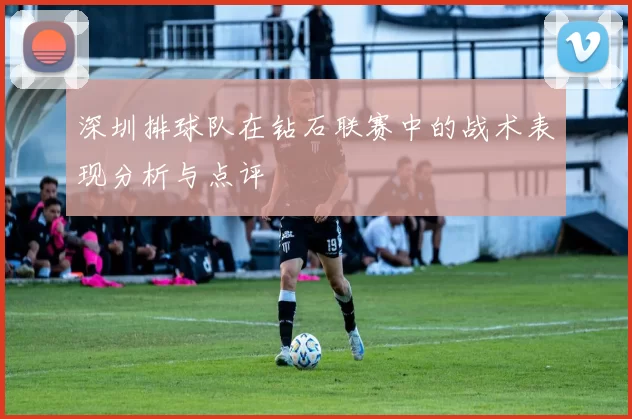 深圳排球队在钻石联赛中的战术表现分析与点评