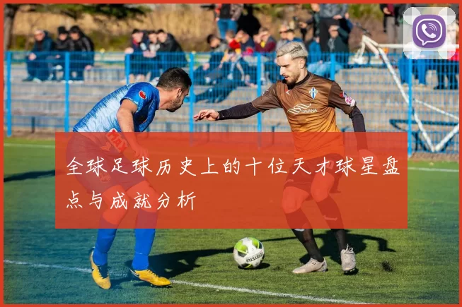 全球足球历史上的十位天才球星盘点与成就分析