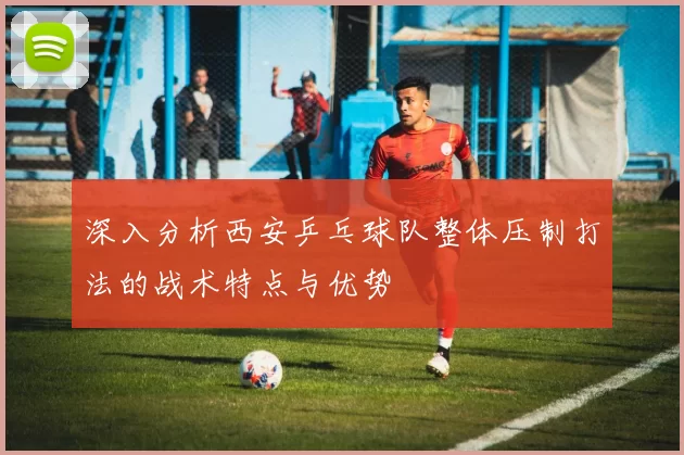 深入分析西安乒乓球队整体压制打法的战术特点与优势