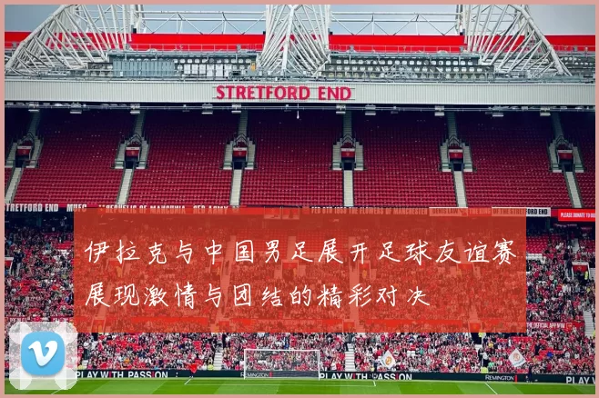 伊拉克与中国男足展开足球友谊赛展现激情与团结的精彩对决