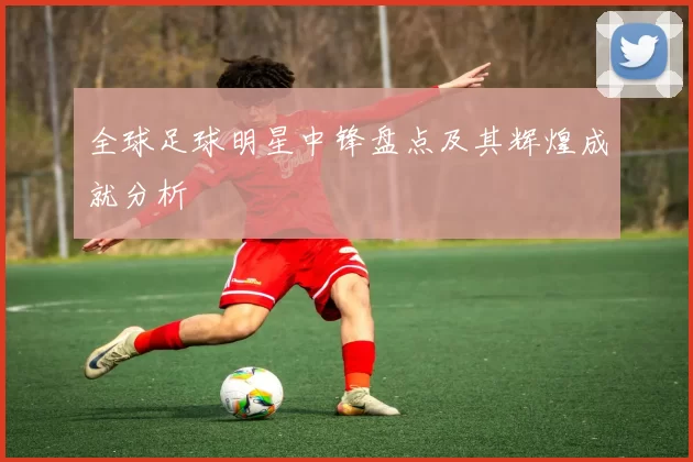 全球足球明星中锋盘点及其辉煌成就分析