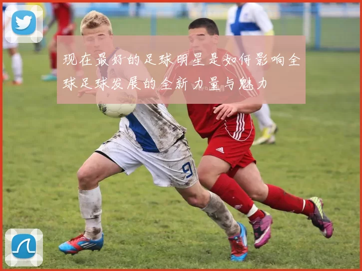 现在最好的足球明星是如何影响全球足球发展的全新力量与魅力