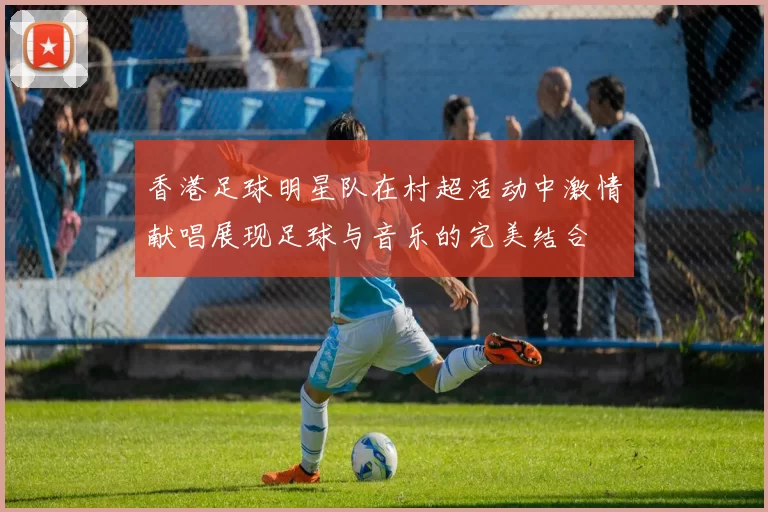 香港足球明星队在村超活动中激情献唱展现足球与音乐的完美结合