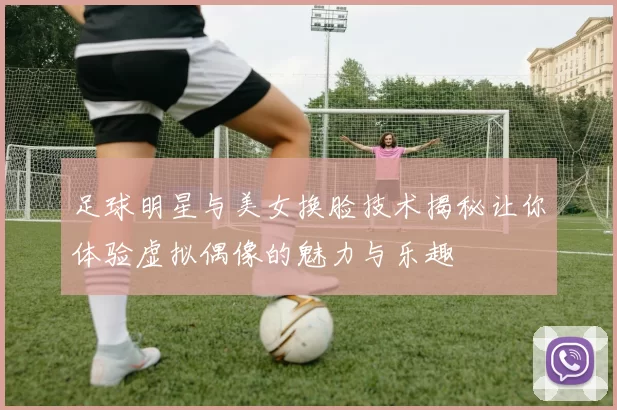 足球明星与美女换脸技术揭秘让你体验虚拟偶像的魅力与乐趣