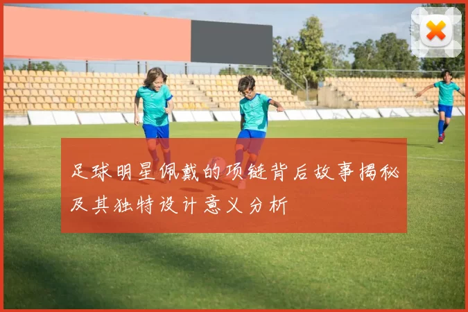 足球明星佩戴的项链背后故事揭秘及其独特设计意义分析