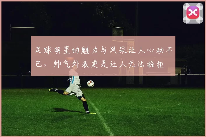 足球明星的魅力与风采让人心动不已，帅气外表更是让人无法抗拒