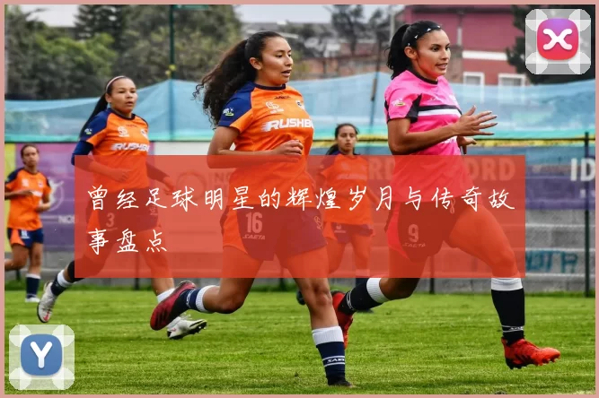 曾经足球明星的辉煌岁月与传奇故事盘点