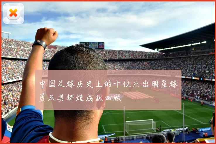 中国足球历史上的十位杰出明星球员及其辉煌成就回顾