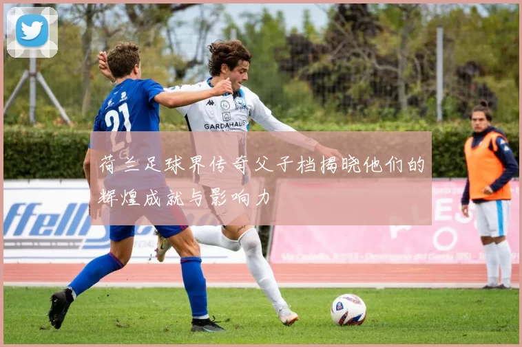 荷兰足球界传奇父子档揭晓他们的辉煌成就与影响力