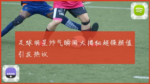 足球明星帅气瞬间大揭秘超强颜值引发热议