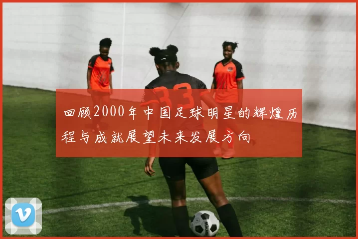 回顾2000年中国足球明星的辉煌历程与成就展望未来发展方向