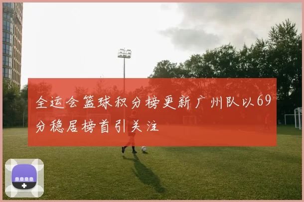 全运会篮球积分榜更新广州队以69分稳居榜首引关注