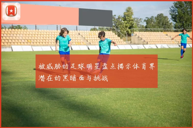 被威胁的足球明星盘点揭示体育界潜在的黑暗面与挑战
