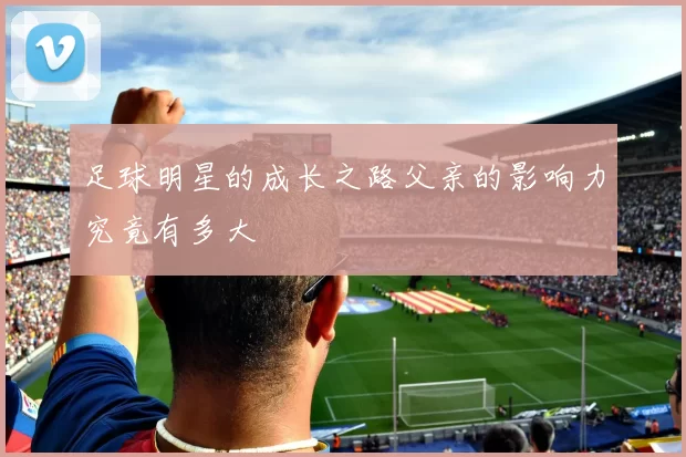 足球明星的成长之路父亲的影响力究竟有多大