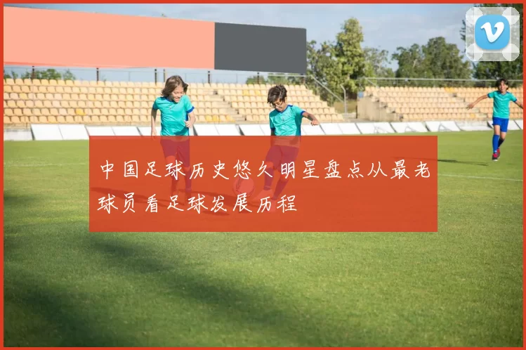 中国足球历史悠久明星盘点从最老球员看足球发展历程
