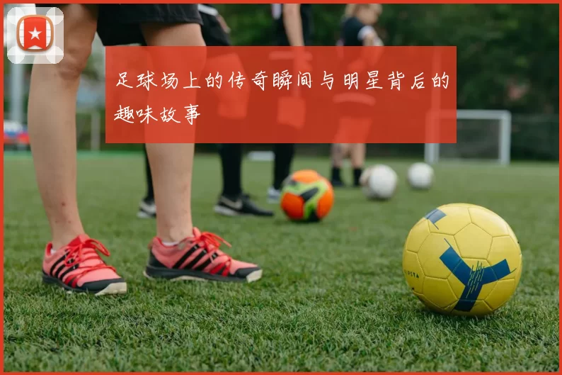 足球场上的传奇瞬间与明星背后的趣味故事