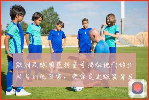 欧洲足球明星抖音号揭秘他们的生活与训练日常，带你走进球场背后的故事