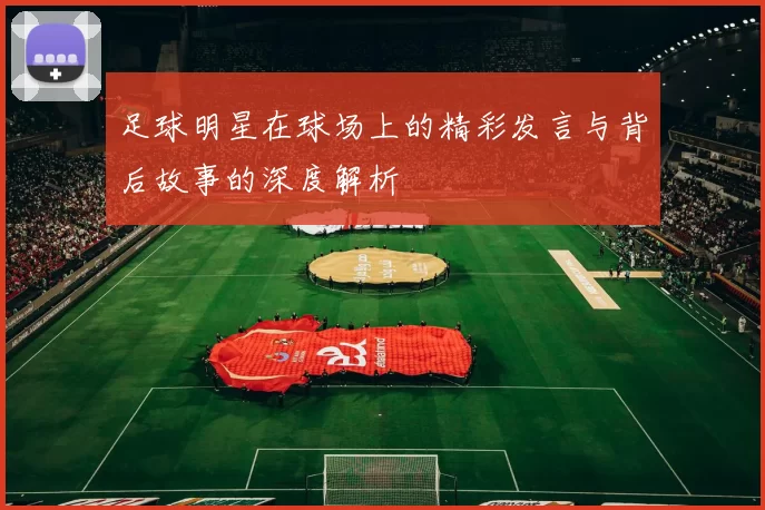 足球明星在球场上的精彩发言与背后故事的深度解析