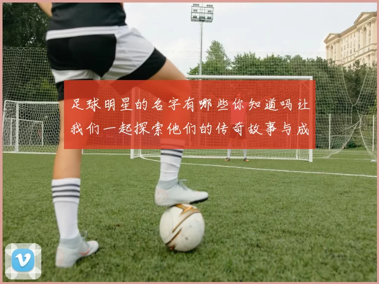 足球明星的名字有哪些你知道吗让我们一起探索他们的传奇故事与成就