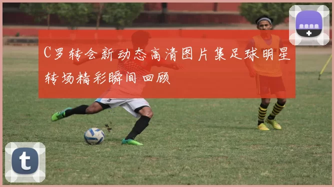 C罗转会新动态高清图片集足球明星转场精彩瞬间回顾
