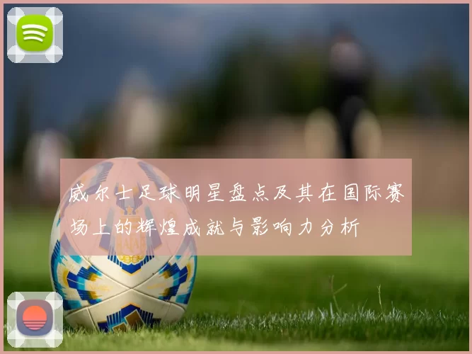 威尔士足球明星盘点及其在国际赛场上的辉煌成就与影响力分析