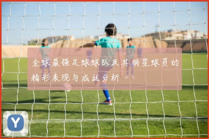 全球最强足球球队及其明星球员的精彩表现与成就分析