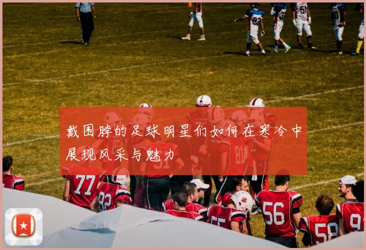 戴围脖的足球明星们如何在寒冷中展现风采与魅力