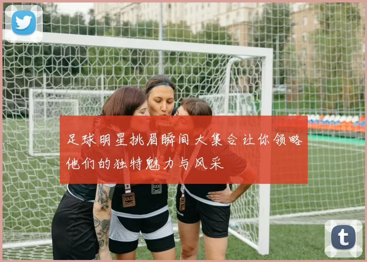 足球明星挑眉瞬间大集合让你领略他们的独特魅力与风采