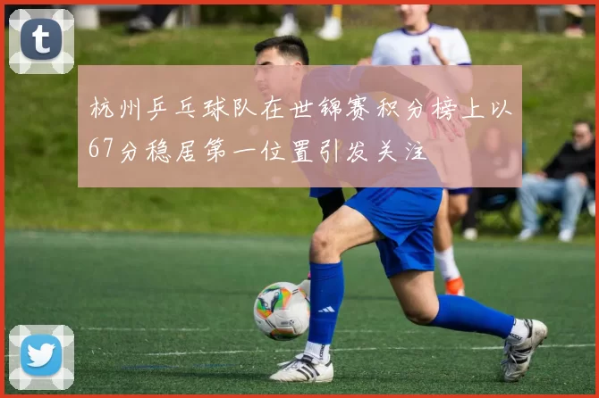 杭州乒乓球队在世锦赛积分榜上以67分稳居第一位置引发关注