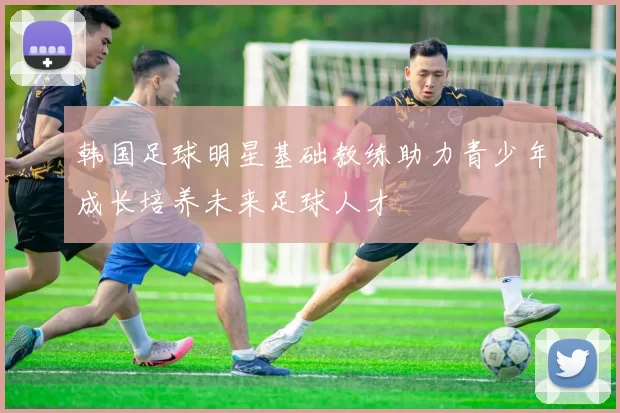 韩国足球明星基础教练助力青少年成长培养未来足球人才