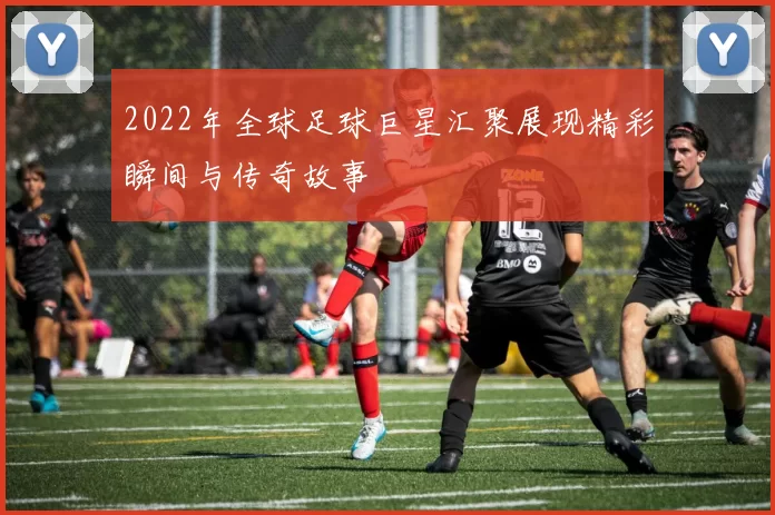 2022年全球足球巨星汇聚展现精彩瞬间与传奇故事