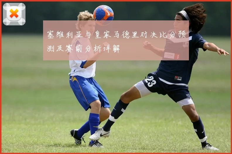 塞维利亚与皇家马德里对决比分预测及赛前分析详解