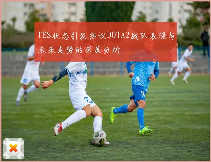 TES状态引发热议DOTA2战队表现与未来走势的深度分析