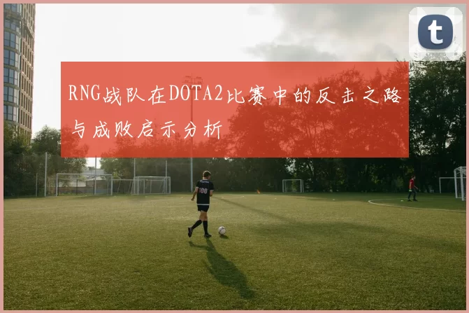 RNG战队在DOTA2比赛中的反击之路与成败启示分析