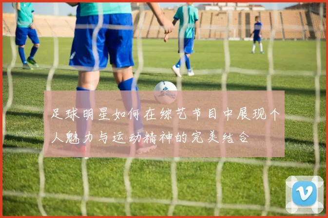 足球明星如何在综艺节目中展现个人魅力与运动精神的完美结合