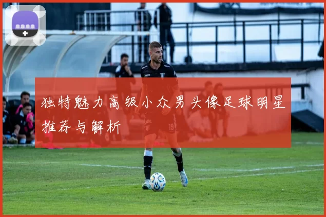 独特魅力高级小众男头像足球明星推荐与解析