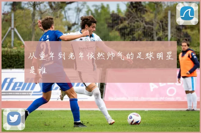 从童年到老年依然帅气的足球明星是谁