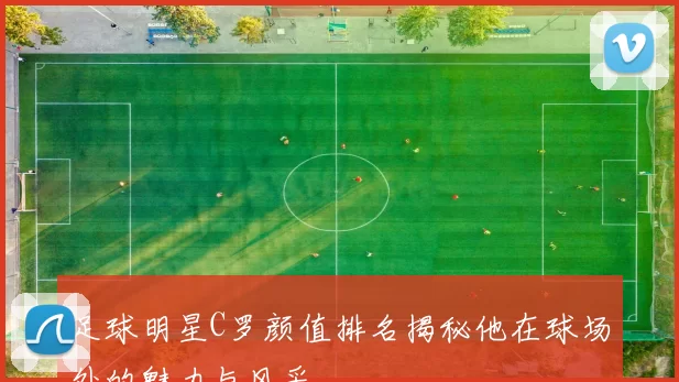 足球明星C罗颜值排名揭秘他在球场外的魅力与风采