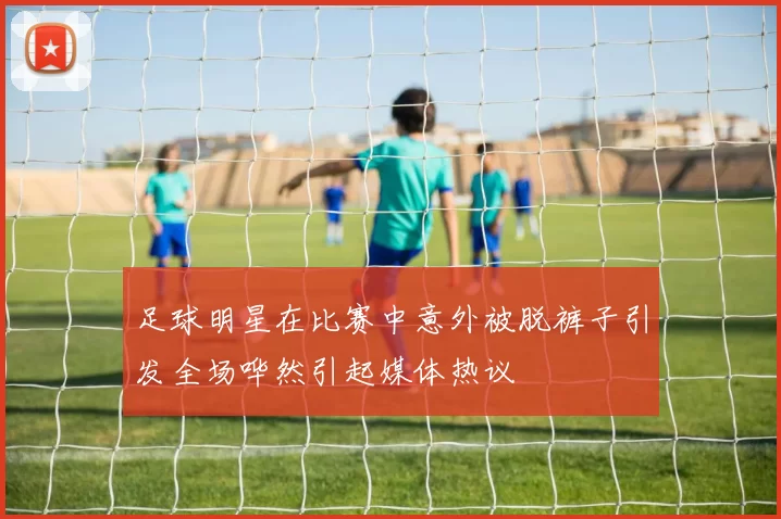 足球明星在比赛中意外被脱裤子引发全场哗然引起媒体热议