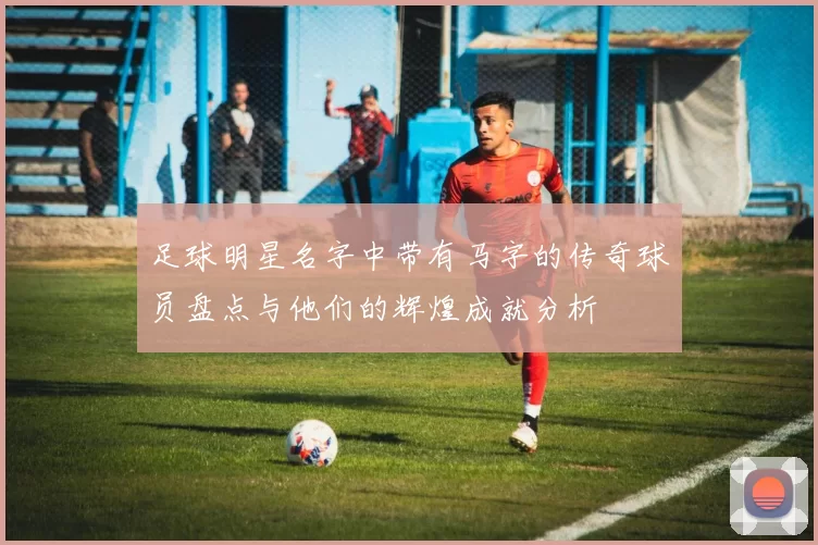 足球明星名字中带有马字的传奇球员盘点与他们的辉煌成就分析