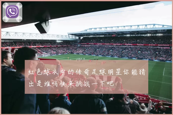 红色球衣中的传奇足球明星你能猜出是谁吗快来挑战一下吧