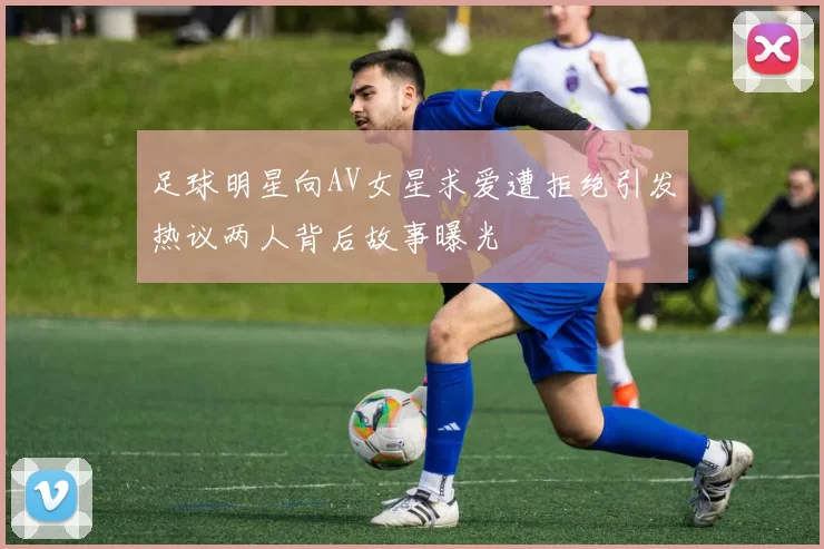 足球明星向AV女星求爱遭拒绝引发热议两人背后故事曝光