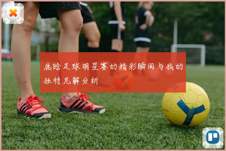 鹿晗足球明星赛的精彩瞬间与我的独特见解分析
