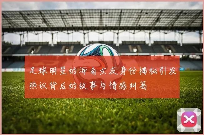 足球明星的海南女友身份揭秘引发热议背后的故事与情感纠葛